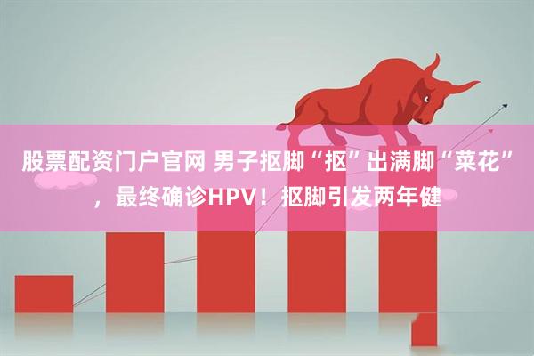 股票配资门户官网 男子抠脚“抠”出满脚“菜花”，最终确诊HPV！抠脚引发两年健