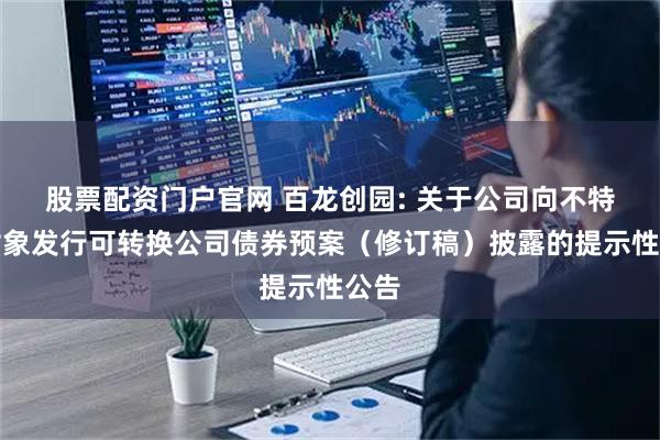 股票配资门户官网 百龙创园: 关于公司向不特定对象发行可转换公司债券预案（修订稿）披露的提示性公告