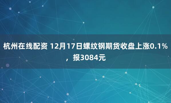 杭州在线配资 12月17日螺纹钢期货收盘上涨0.1%，报3084元