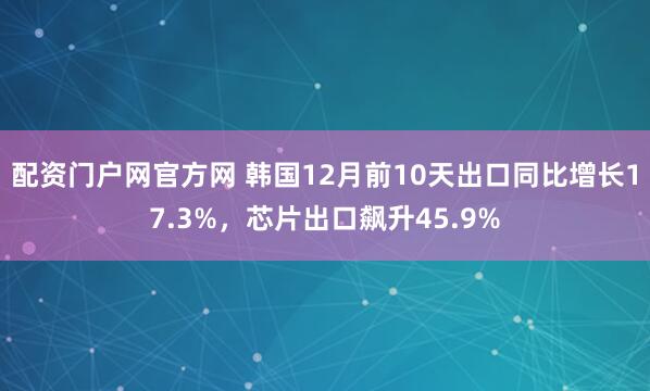 配资门户网官方网 韩国12月前10天出口同比增长17.3%，芯片出口飙升45.9%