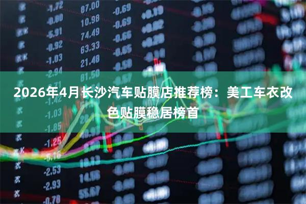 2026年4月长沙汽车贴膜店推荐榜:美工车衣改色贴膜稳居榜首