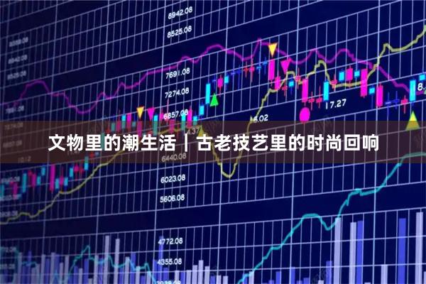 文物里的潮生活｜古老技艺里的时尚回响