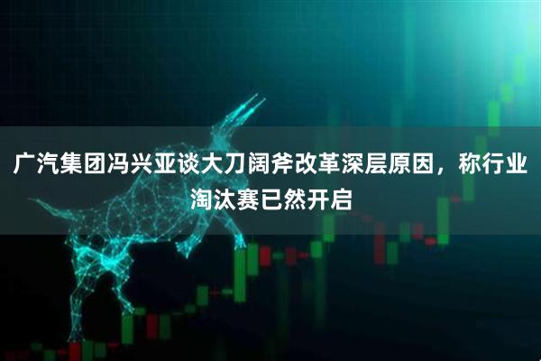 广汽集团冯兴亚谈大刀阔斧改革深层原因，称行业淘汰赛已然开启