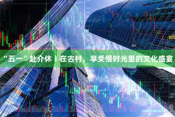 “五一”赴介休丨在古村，享受慢时光里的文化盛宴