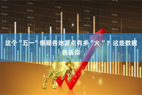 这个“五一”假期各地景点有多“火 ”？这些数据告诉你