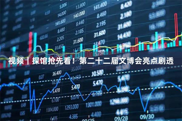 视频｜探馆抢先看！第二十二届文博会亮点剧透