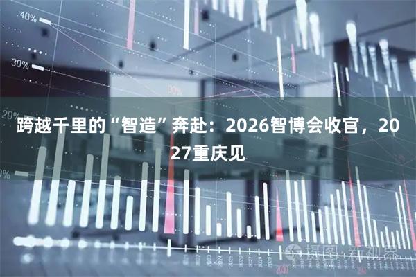 跨越千里的“智造”奔赴:2026智博会收官,2027重庆见