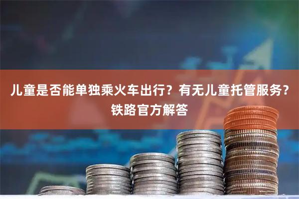 儿童是否能单独乘火车出行?有无儿童托管服务?铁路官方解答