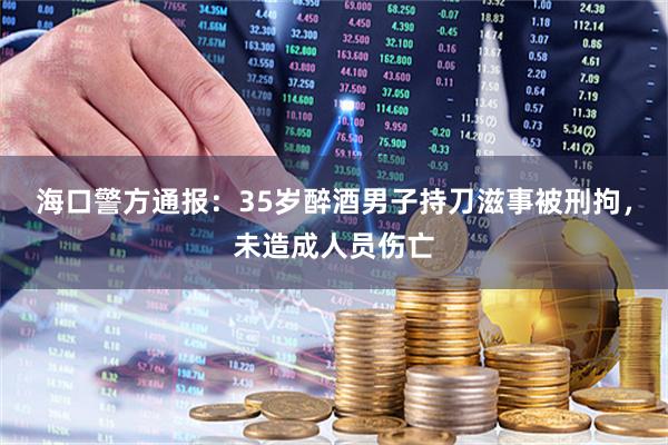 海口警方通报：35岁醉酒男子持刀滋事被刑拘，未造成人员伤亡