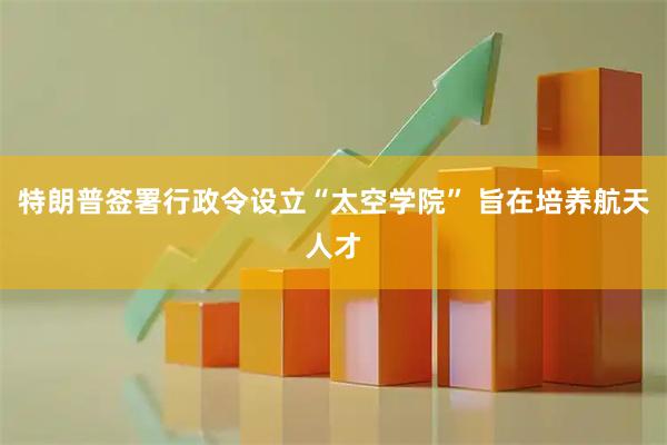 特朗普签署行政令设立“太空学院” 旨在培养航天人才