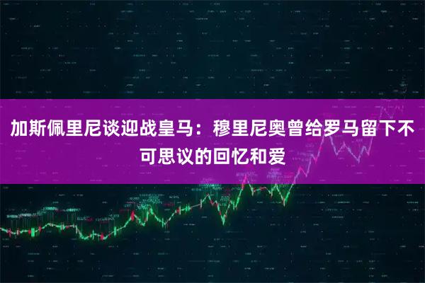 加斯佩里尼谈迎战皇马：穆里尼奥曾给罗马留下不可思议的回忆和爱